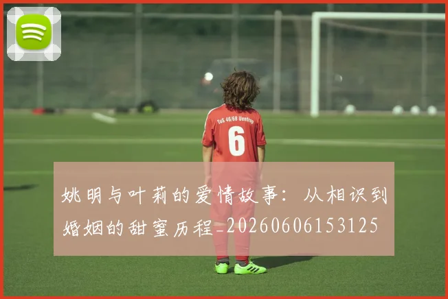 姚明与叶莉的爱情故事：从相识到婚姻的甜蜜历程_20260606153125