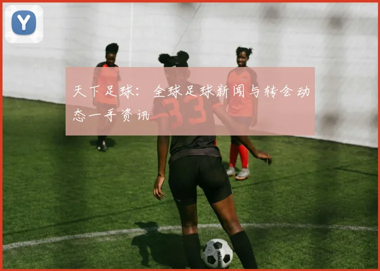天下足球：全球足球新闻与转会动态一手资讯
