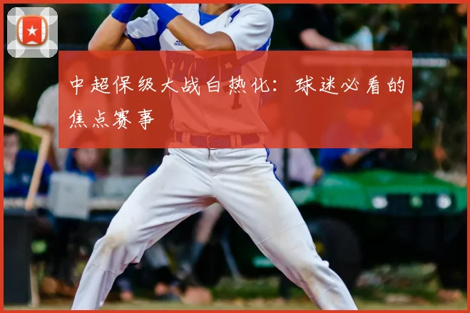 中超保级大战白热化：球迷必看的焦点赛事