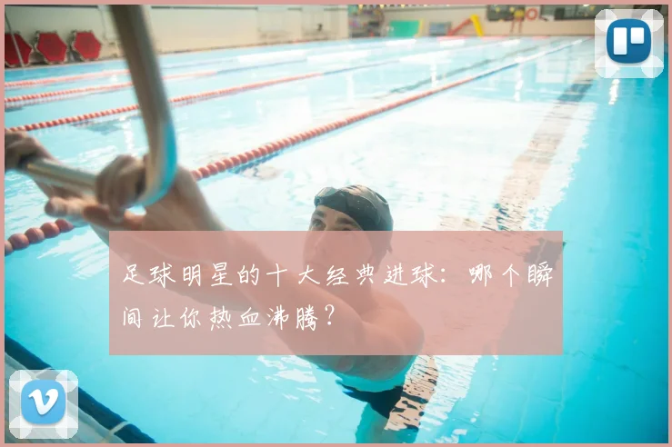 足球明星的十大经典进球:哪个瞬间让你热血沸腾?