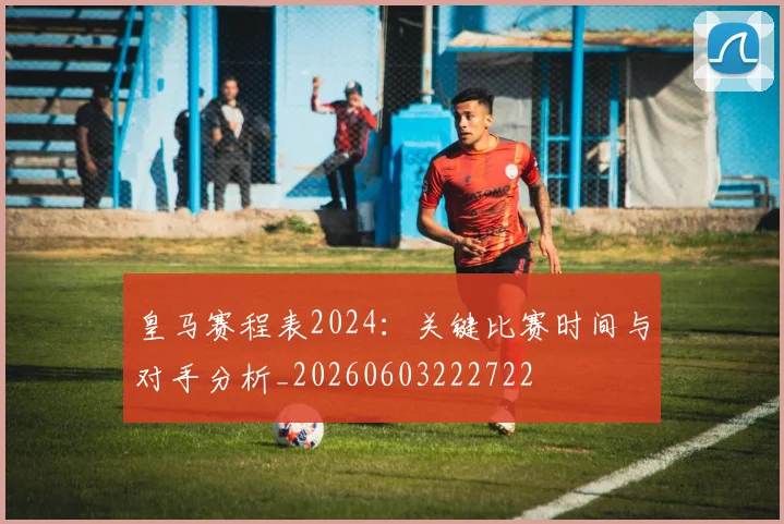 皇马赛程表2024:关键比赛时间与对手分析_20260603222722
