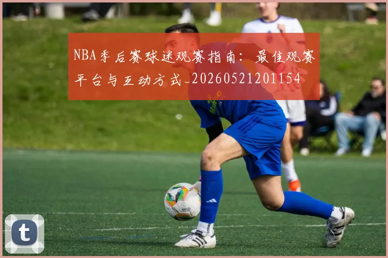 NBA季后赛球迷观赛指南：最佳观赛平台与互动方式_20260521201154