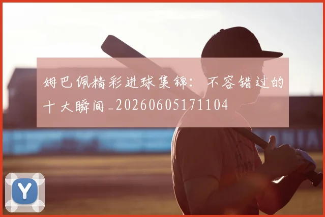 姆巴佩精彩进球集锦：不容错过的十大瞬间_20260605171104