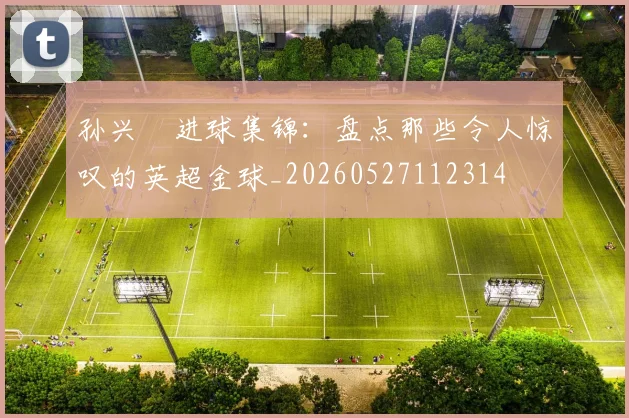 孙兴慜进球集锦：盘点那些令人惊叹的英超金球_20260527112314
