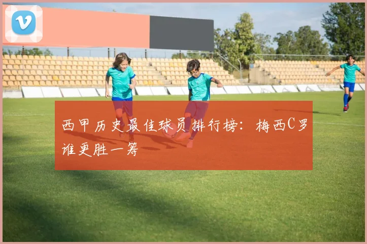 西甲历史最佳球员排行榜：梅西C罗谁更胜一筹