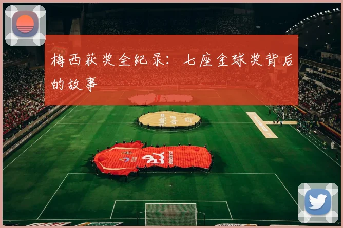 梅西获奖全纪录:七座金球奖背后的故事