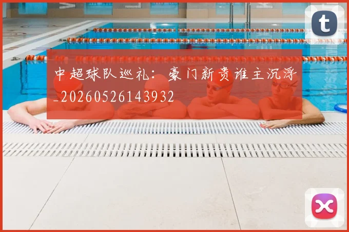 中超球队巡礼:豪门新贵谁主沉浮_20260526143932