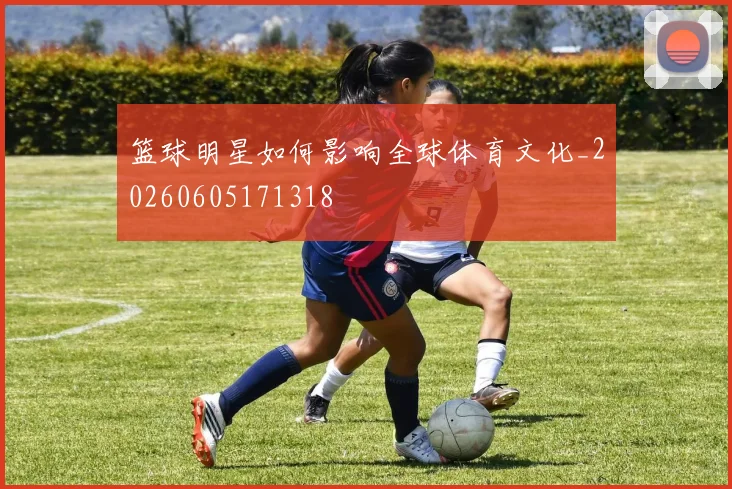 篮球明星如何影响全球体育文化_20260605171318