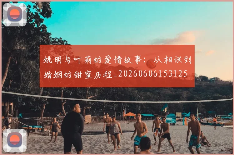 姚明与叶莉的爱情故事：从相识到婚姻的甜蜜历程_20260606153125