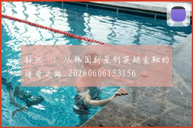 孙兴慜：从韩国新星到英超金靴的传奇之路_20260606153156
