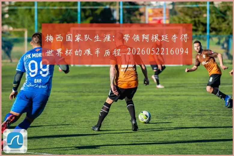 梅西国家队生涯:带领阿根廷夺得世界杯的艰辛历程_20260522160942