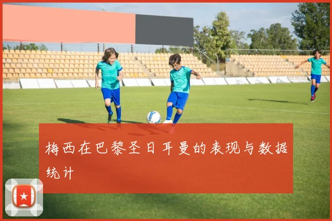 梅西在巴黎圣日耳曼的表现与数据统计