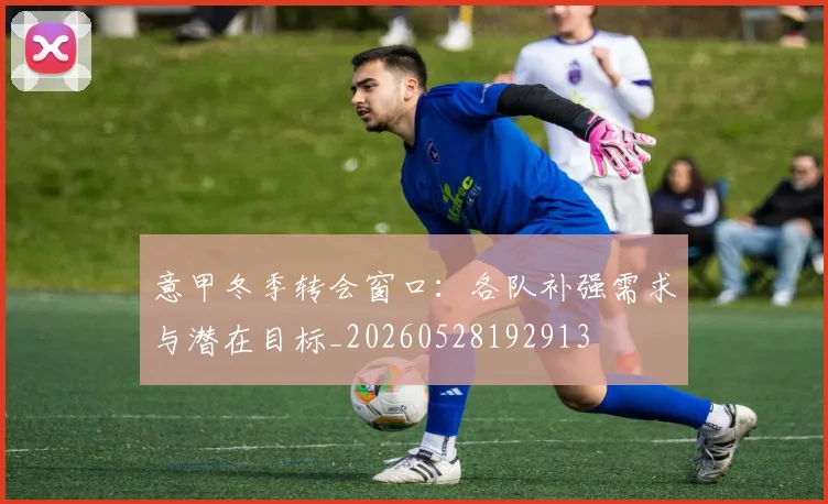意甲冬季转会窗口:各队补强需求与潜在目标_20260528192913