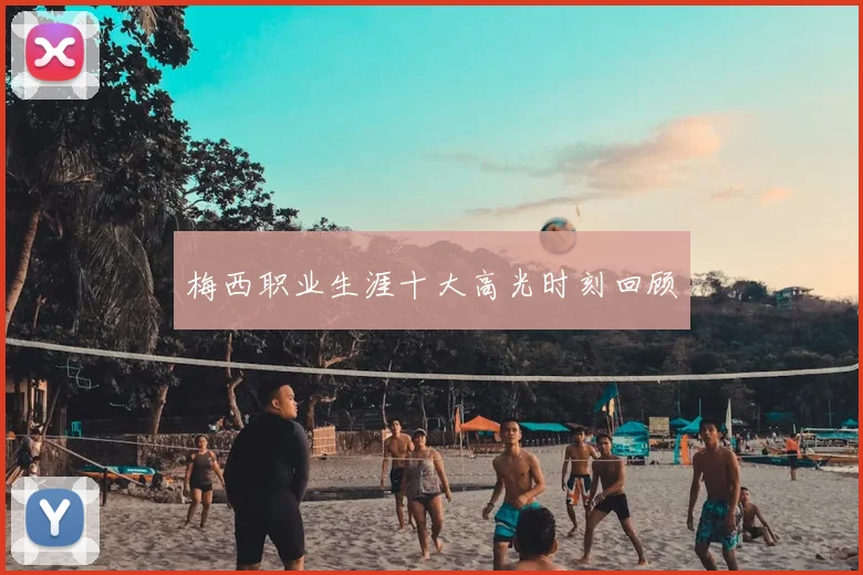 梅西职业生涯十大高光时刻回顾